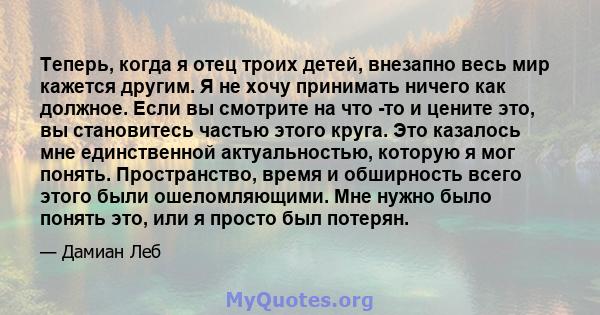 Теперь, когда я отец троих детей, внезапно весь мир кажется другим. Я не хочу принимать ничего как должное. Если вы смотрите на что -то и цените это, вы становитесь частью этого круга. Это казалось мне единственной