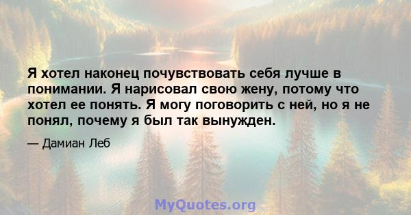 Я хотел наконец почувствовать себя лучше в понимании. Я нарисовал свою жену, потому что хотел ее понять. Я могу поговорить с ней, но я не понял, почему я был так вынужден.