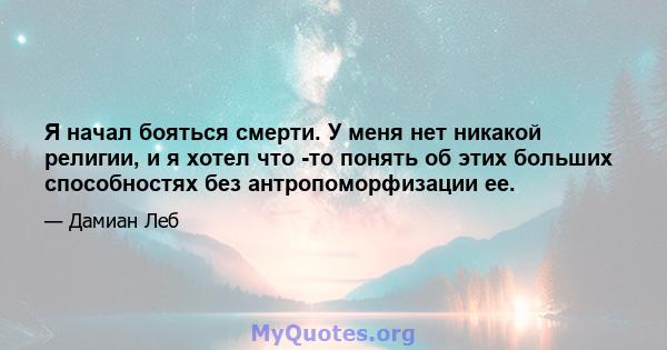 Я начал бояться смерти. У меня нет никакой религии, и я хотел что -то понять об этих больших способностях без антропоморфизации ее.