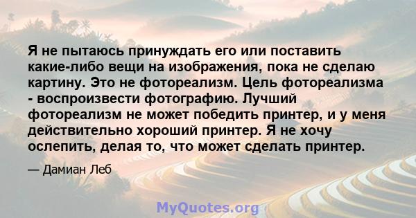 Я не пытаюсь принуждать его или поставить какие-либо вещи на изображения, пока не сделаю картину. Это не фотореализм. Цель фотореализма - воспроизвести фотографию. Лучший фотореализм не может победить принтер, и у меня