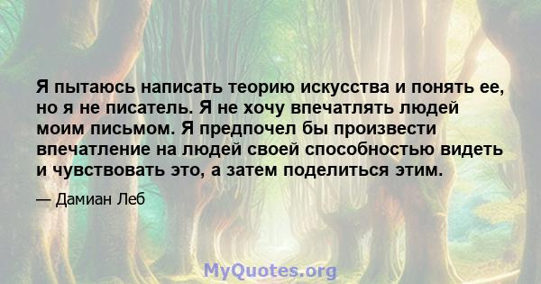 Я пытаюсь написать теорию искусства и понять ее, но я не писатель. Я не хочу впечатлять людей моим письмом. Я предпочел бы произвести впечатление на людей своей способностью видеть и чувствовать это, а затем поделиться