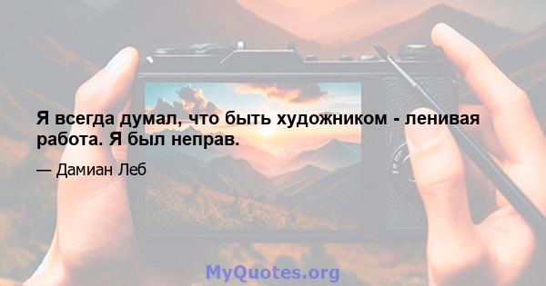 Я всегда думал, что быть художником - ленивая работа. Я был неправ.