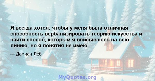 Я всегда хотел, чтобы у меня была отличная способность вербализировать теорию искусства и найти способ, которым я вписываюсь на всю линию, но я понятия не имею.