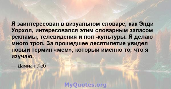 Я заинтересован в визуальном словаре, как Энди Уорхол, интересовался этим словарным запасом рекламы, телевидения и поп -культуры. Я делаю много троп. За прошедшее десятилетие увидел новый термин «мем», который именно