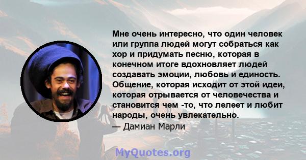 Мне очень интересно, что один человек или группа людей могут собраться как хор и придумать песню, которая в конечном итоге вдохновляет людей создавать эмоции, любовь и единость. Общение, которая исходит от этой идеи,