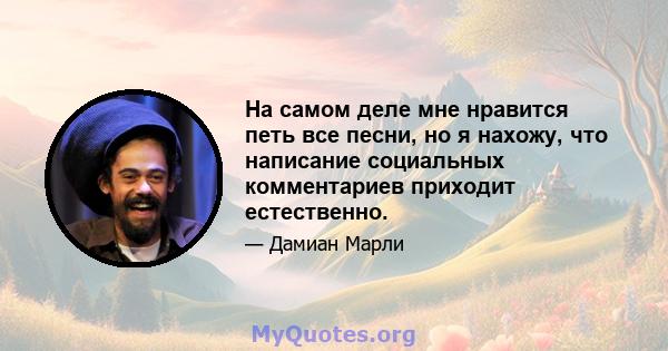 На самом деле мне нравится петь все песни, но я нахожу, что написание социальных комментариев приходит естественно.