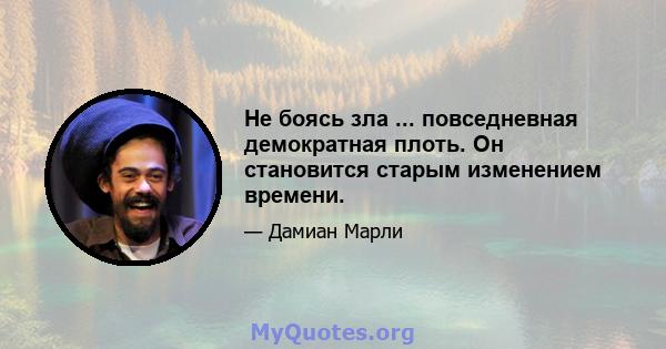 Не боясь зла ... повседневная демократная плоть. Он становится старым изменением времени.