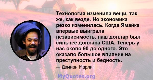 Технология изменила вещи, так же, как везде. Но экономика резко изменилась. Когда Ямайка впервые выиграла независимость, наш доллар был сильнее доллара США. Теперь у нас около 90 до одного. Это оказало большое влияние