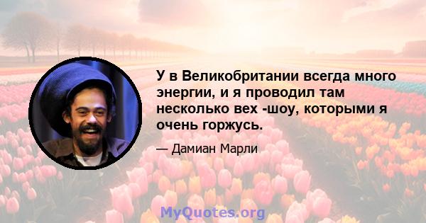 У в Великобритании всегда много энергии, и я проводил там несколько вех -шоу, которыми я очень горжусь.