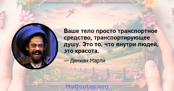 Ваше тело просто транспортное средство, транспортирующее душу. Это то, что внутри людей, это красота.