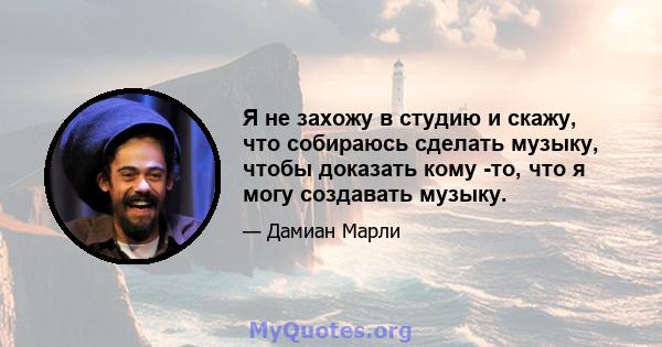 Я не захожу в студию и скажу, что собираюсь сделать музыку, чтобы доказать кому -то, что я могу создавать музыку.