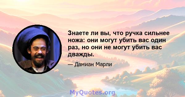 Знаете ли вы, что ручка сильнее ножа: они могут убить вас один раз, но они не могут убить вас дважды.