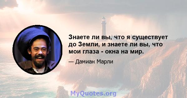 Знаете ли вы, что я существует до Земли, и знаете ли вы, что мои глаза - окна на мир.