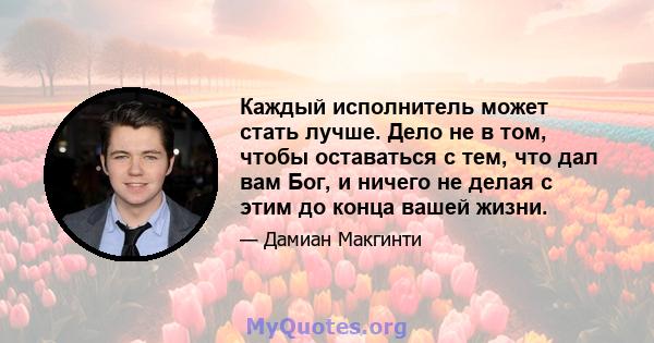 Каждый исполнитель может стать лучше. Дело не в том, чтобы оставаться с тем, что дал вам Бог, и ничего не делая с этим до конца вашей жизни.