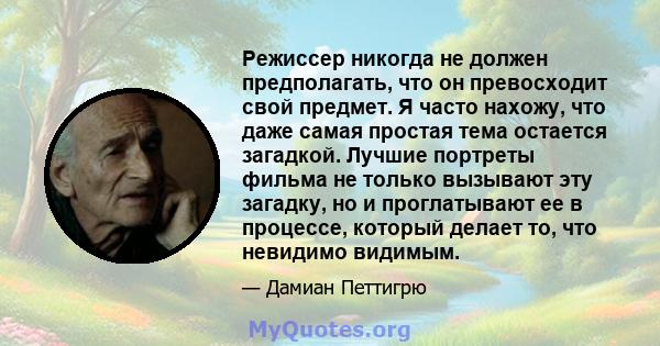 Режиссер никогда не должен предполагать, что он превосходит свой предмет. Я часто нахожу, что даже самая простая тема остается загадкой. Лучшие портреты фильма не только вызывают эту загадку, но и проглатывают ее в