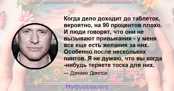 Когда дело доходит до таблеток, вероятно, на 90 процентов плохо. И люди говорят, что они не вызывают привыкания - у меня все еще есть желания за них. Особенно после нескольких пинтов. Я не думаю, что вы когда -нибудь