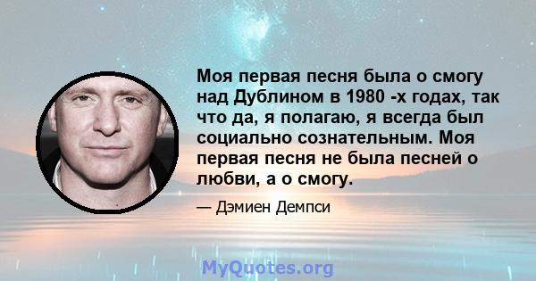 Моя первая песня была о смогу над Дублином в 1980 -х годах, так что да, я полагаю, я всегда был социально сознательным. Моя первая песня не была песней о любви, а о смогу.