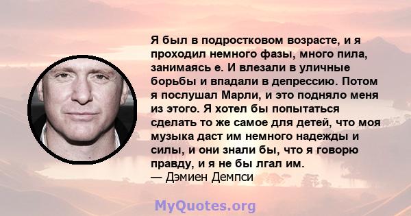 Я был в подростковом возрасте, и я проходил немного фазы, много пила, занимаясь е. И влезали в уличные борьбы и впадали в депрессию. Потом я послушал Марли, и это подняло меня из этого. Я хотел бы попытаться сделать то