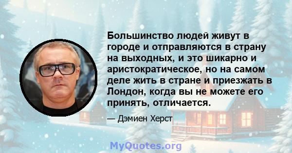 Большинство людей живут в городе и отправляются в страну на выходных, и это шикарно и аристократическое, но на самом деле жить в стране и приезжать в Лондон, когда вы не можете его принять, отличается.