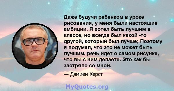 Даже будучи ребенком в уроке рисования, у меня были настоящие амбиции. Я хотел быть лучшим в классе, но всегда был какой -то другой, который был лучше; Поэтому я подумал, что это не может быть лучшим, речь идет о самом