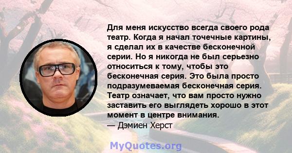 Для меня искусство всегда своего рода театр. Когда я начал точечные картины, я сделал их в качестве бесконечной серии. Но я никогда не был серьезно относиться к тому, чтобы это бесконечная серия. Это была просто