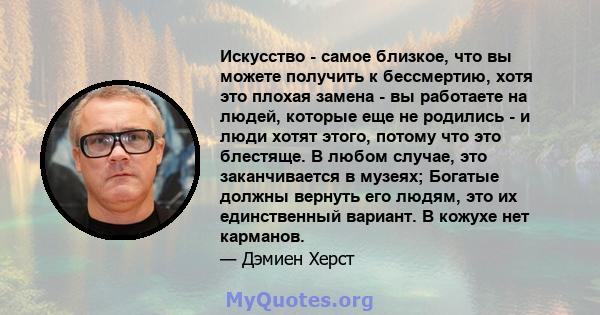 Искусство - самое близкое, что вы можете получить к бессмертию, хотя это плохая замена - вы работаете на людей, которые еще не родились - и люди хотят этого, потому что это блестяще. В любом случае, это заканчивается в