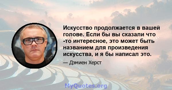 Искусство продолжается в вашей голове. Если бы вы сказали что -то интересное, это может быть названием для произведения искусства, и я бы написал это.