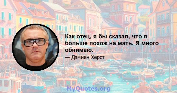 Как отец, я бы сказал, что я больше похож на мать. Я много обнимаю.