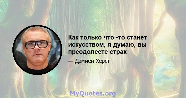 Как только что -то станет искусством, я думаю, вы преодолеете страх