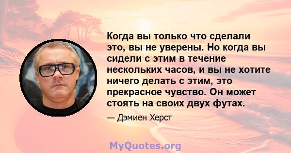 Когда вы только что сделали это, вы не уверены. Но когда вы сидели с этим в течение нескольких часов, и вы не хотите ничего делать с этим, это прекрасное чувство. Он может стоять на своих двух футах.