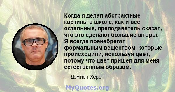 Когда я делал абстрактные картины в школе, как и все остальные, преподаватель сказал, что это сделают большие шторы. Я всегда пренебрегал формальным веществом, которые происходили, используя цвет, потому что цвет пришел 