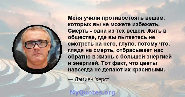 Меня учили противостоять вещам, которых вы не можете избежать. Смерть - одна из тех вещей. Жить в обществе, где вы пытаетесь не смотреть на него, глупо, потому что, глядя на смерть, отбрасывает нас обратно в жизнь с