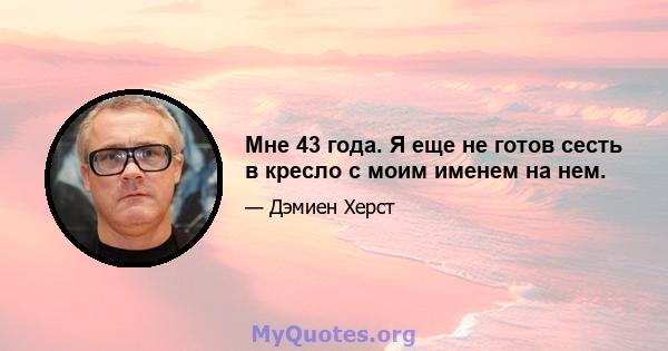 Мне 43 года. Я еще не готов сесть в кресло с моим именем на нем.