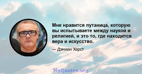 Мне нравится путаница, которую вы испытываете между наукой и религией, и это то, где находится вера и искусство.