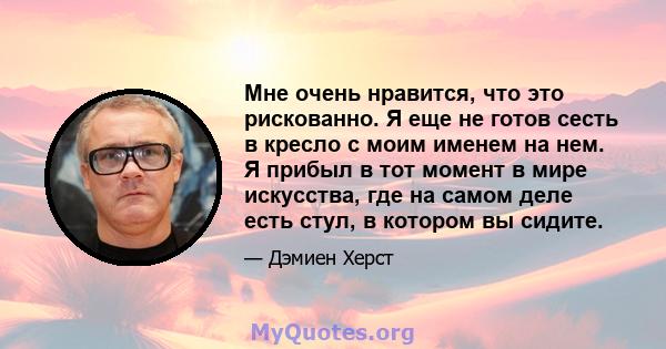 Мне очень нравится, что это рискованно. Я еще не готов сесть в кресло с моим именем на нем. Я прибыл в тот момент в мире искусства, где на самом деле есть стул, в котором вы сидите.