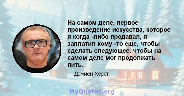 На самом деле, первое произведение искусства, которое я когда -либо продавал, я заплатил кому -то еще, чтобы сделать следующее, чтобы на самом деле мог продолжать пить.