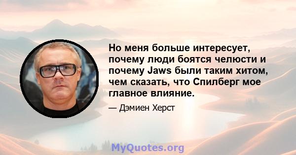 Но меня больше интересует, почему люди боятся челюсти и почему Jaws были таким хитом, чем сказать, что Спилберг мое главное влияние.