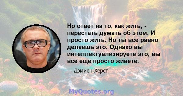 Но ответ на то, как жить, - перестать думать об этом. И просто жить. Но ты все равно делаешь это. Однако вы интеллектуализируете это, вы все еще просто живете.