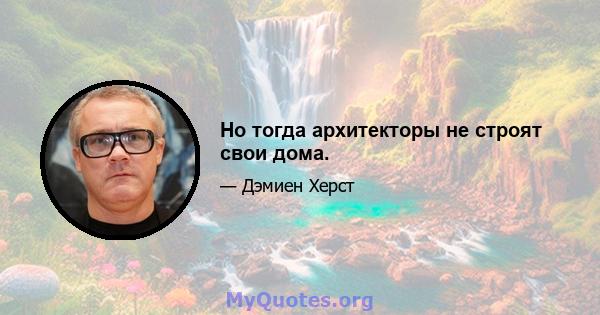 Но тогда архитекторы не строят свои дома.