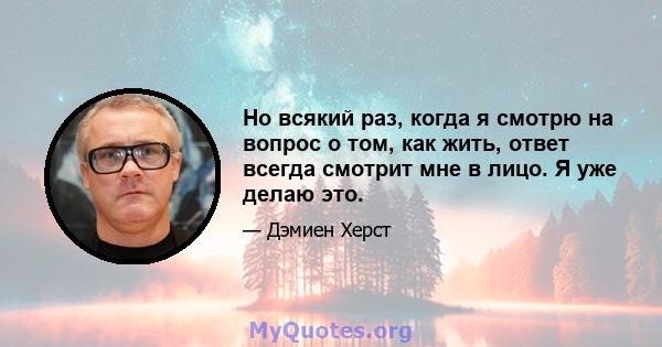 Но всякий раз, когда я смотрю на вопрос о том, как жить, ответ всегда смотрит мне в лицо. Я уже делаю это.