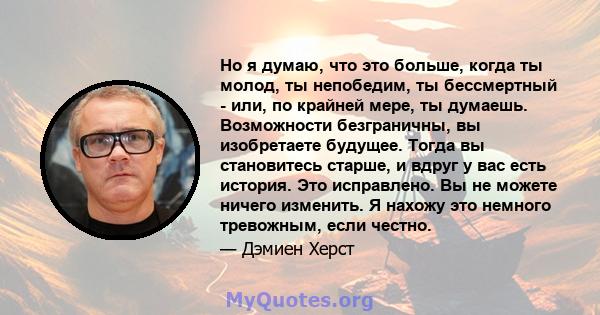 Но я думаю, что это больше, когда ты молод, ты непобедим, ты бессмертный - или, по крайней мере, ты думаешь. Возможности безграничны, вы изобретаете будущее. Тогда вы становитесь старше, и вдруг у вас есть история. Это