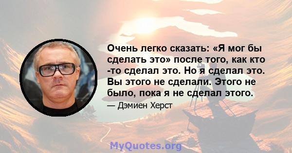 Очень легко сказать: «Я мог бы сделать это» после того, как кто -то сделал это. Но я сделал это. Вы этого не сделали. Этого не было, пока я не сделал этого.