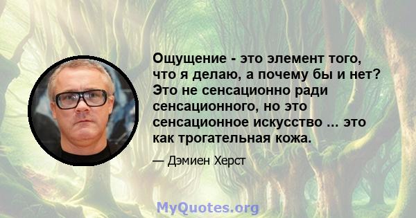 Ощущение - это элемент того, что я делаю, а почему бы и нет? Это не сенсационно ради сенсационного, но это сенсационное искусство ... это как трогательная кожа.