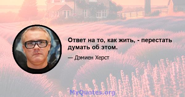 Ответ на то, как жить, - перестать думать об этом.