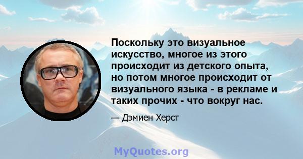 Поскольку это визуальное искусство, многое из этого происходит из детского опыта, но потом многое происходит от визуального языка - в рекламе и таких прочих - что вокруг нас.