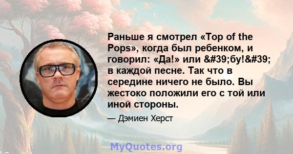 Раньше я смотрел «Top of the Pops», когда был ребенком, и говорил: «Да!» или 'бу!' в каждой песне. Так что в середине ничего не было. Вы жестоко положили его с той или иной стороны.