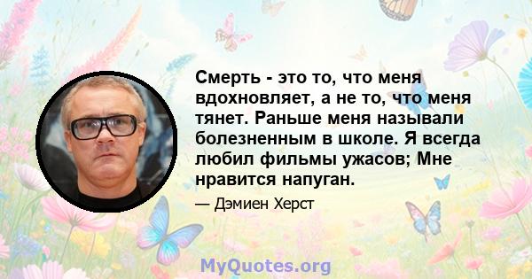 Смерть - это то, что меня вдохновляет, а не то, что меня тянет. Раньше меня называли болезненным в школе. Я всегда любил фильмы ужасов; Мне нравится напуган.