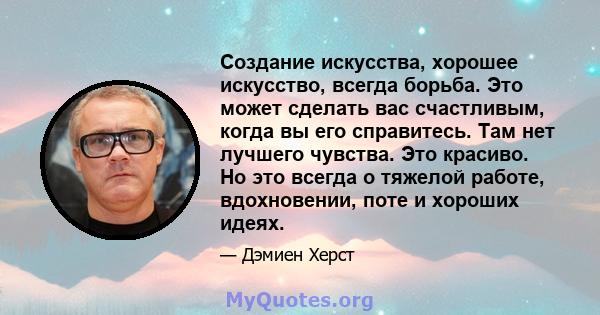 Создание искусства, хорошее искусство, всегда борьба. Это может сделать вас счастливым, когда вы его справитесь. Там нет лучшего чувства. Это красиво. Но это всегда о тяжелой работе, вдохновении, поте и хороших идеях.