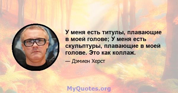 У меня есть титулы, плавающие в моей голове; У меня есть скульптуры, плавающие в моей голове. Это как коллаж.