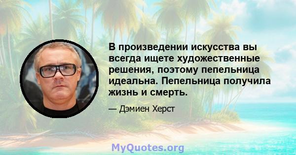 В произведении искусства вы всегда ищете художественные решения, поэтому пепельница идеальна. Пепельница получила жизнь и смерть.